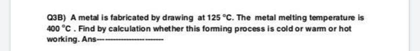 Q3B) A metal is fabricated by drawing at 125 °C. The metal melting temperature is
400 °C. Find by calculation whether this foming process is cold or wam or hot
working. Ans--
