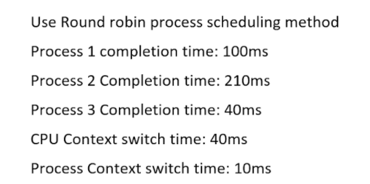 Use Round robin process scheduling method
Process 1 completion time: 100ms
Process 2 Completion time: 210ms
Process 3 Completion time: 40ms
CPU Context switch time: 40ms
Process Context switch time: 10ms

