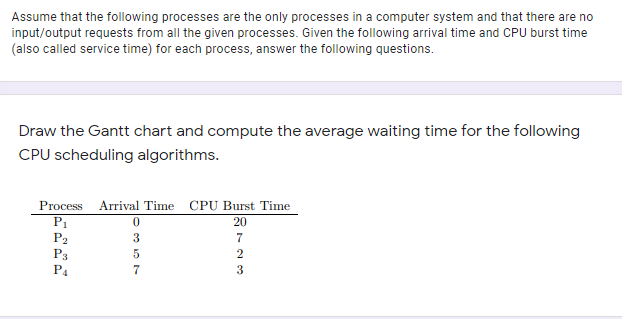 Assume that the following processes are the only processes in a computer system and that there are no
input/output requests from all the given processes. Given the following arrival time and CPU burst time
(also called service time) for each process, answer the following questions.
Draw the Gantt chart and compute the average waiting time for the following
CPU scheduling algorithms.
Process Arrival Time CPU Burst Time
P1
P2
20
7
2
P3
3
P4
357
