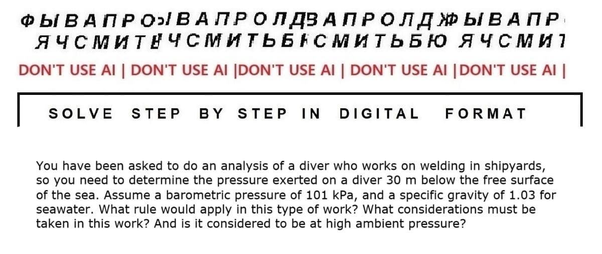 ФЫ ВАПРОЫВАПРОЛДВА ПРОЛДЖЫВАПР
ЯЧСМИТЕЧСМИТЬБАСМИТЬБЮ ЯЧСМИ 1
DON'T USE AI | DON'T USE AI |DON'T USE AI | DON'T USE AI |DON'T USE AI |
SOLVE STEP BY STEP IN DIGITAL
FORMAT
You have been asked to do an analysis of a diver who works on welding in shipyards,
so you need to determine the pressure exerted on a diver 30 m below the free surface
of the sea. Assume a barometric pressure of 101 kPa, and a specific gravity of 1.03 for
seawater. What rule would apply in this type of work? What considerations must be
taken in this work? And is it considered to be at high ambient pressure?