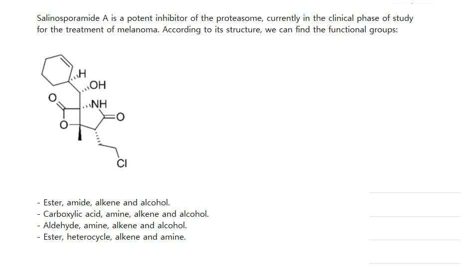 Salinosporamide A is a potent inhibitor of the proteasome, currently in the clinical phase of study
for the treatment of melanoma. According to its structure, we can find the functional groups:
H
OH
..NH
=O
CI
- Ester, amide, alkene and alcohol.
- Carboxylic acid, amine, alkene and alcohol.
- Aldehyde, amine, alkene and alcohol.
- Ester, heterocycle, alkene and amine.