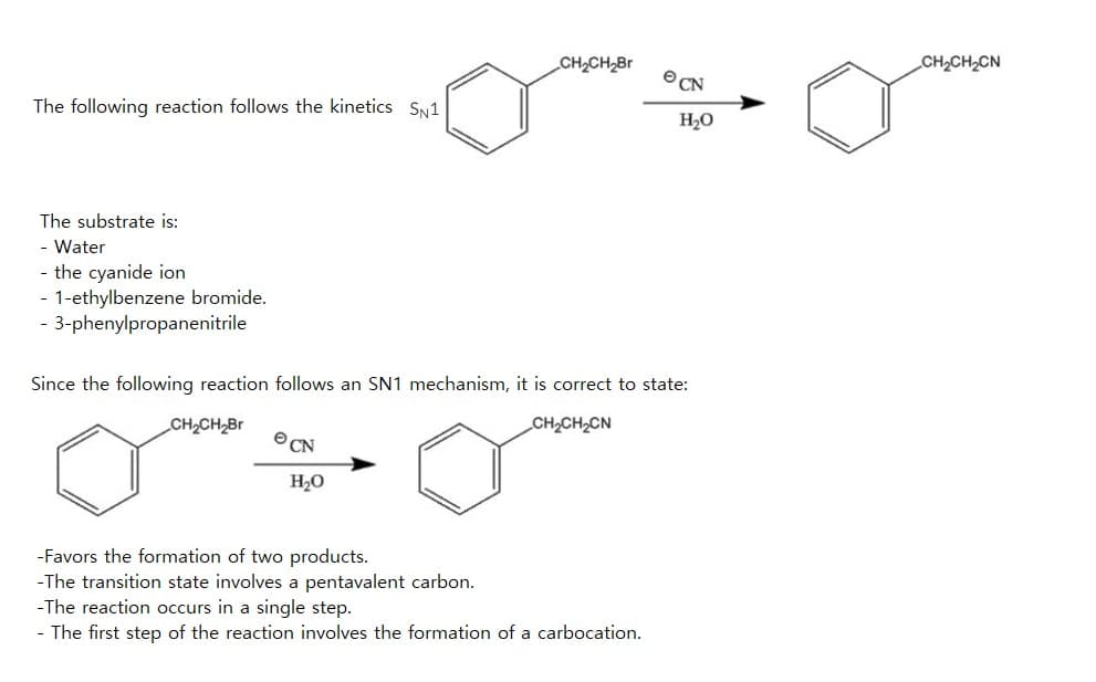 The following reaction follows the kinetics SN1
The substrate is:
- Water
- the cyanide ion
- 1-ethylbenzene bromide.
- 3-phenylpropanenitrile
CH₂CH₂Br
CN
H₂O
CN
Since the following reaction follows an SN1 mechanism, it is correct to state:
CH₂CH₂Br
CH₂CH₂CN
-Favors the formation of two products.
-The transition state involves a pentavalent carbon.
-The reaction occurs in a single step.
- The first step of the reaction involves the formation of a carbocation.
H2O
CH₂CH₂CN