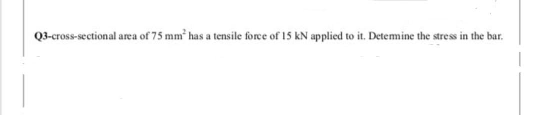 Q3-cross-sectional area of 75 mm has a tensile force of 15 kN applied to it. Detemine the stress in the bar.
