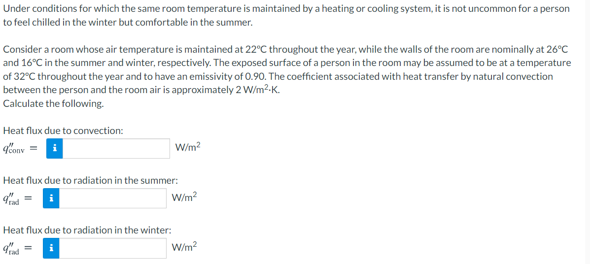 Under conditions for which the same room temperature is maintained by a heating or cooling system, it is not uncommon for a person
to feel chilled in the winter but comfortable in the summer.
Consider a room whose air temperature is maintained at 22°C throughout the year, while the walls of the room are nominally at 26°C
and 16°C in the summer and winter, respectively. The exposed surface of a person in the room may be assumed to be at a temperature
of 32°C throughout the year and to have an emissivity of 0.90. The coefficient associated with heat transfer by natural convection
between the person and the room air is approximately 2 W/m2-K.
Calculate the following.
Heat flux due to convection:
i
W/m?
Heat flux due to radiation in the summer:
gad
W/m2
i
Heat flux due to radiation in the winter:
Trad
W/m?
i
