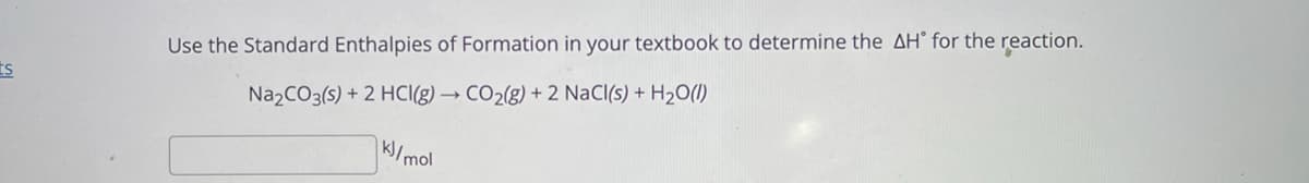 Use the Standard Enthalpies of Formation in your textbook to determine the AH° for the reaction.
ts
Na2CO3(s) + 2 HCI(g) → CO2(g) + 2 NaCl(s) + H2O()
k/mol

