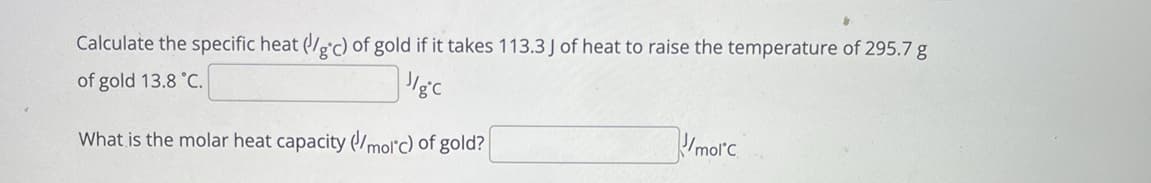 Calculate the specific heat (/e'c) of gold if it takes 113.3 J of heat to raise the temperature of 295.7 g
of gold 13.8 °C.
What is the molar heat capacity (molc) of gold?
Umorc
