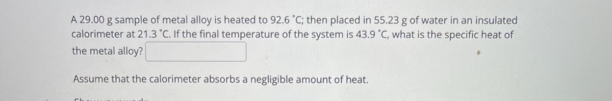 A 29.00 g sample of metal alloy is heated to 92.6 °C; then placed in 55.23 g of water in an insulated
calorimeter at 21.3 °C. If the final temperature of the system is 43.9 °C, what is the specific heat of
the metal alloy?
Assume that the calorimeter absorbs a negligible amount of heat.
