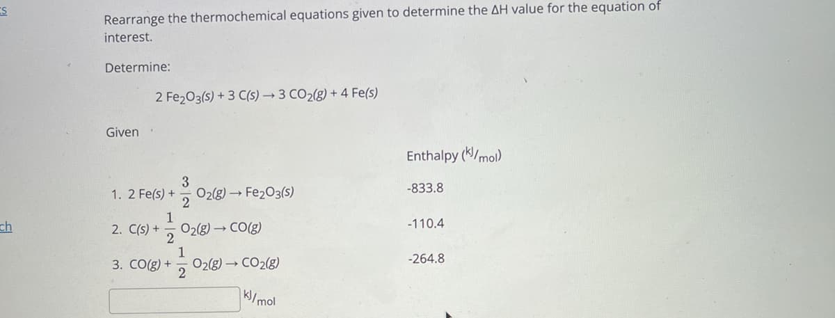 Rearrange the thermochemical equations given to determine the AH value for the equation of
interest.
Determine:
2 Fe203(s) + 3 C(s) → 3 CO2(g) + 4 Fe(s)
Given
Enthalpy (K/mol)
3
-833.8
O2(g) Fe203(s)
2
1. 2 Fe(s) +
ch
2. C(s) + -
O2(8) → CO(g)
-110.4
1
O2(g) → CO2(g)
-264.8
3. CO(g) +
K/mol
