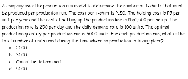 A company uses the production run model to determine the number of t-shirts that must
be produced per production run. The cost per t-shirt is P150. The holding cost is P5 per
unit per year and the cost of setting up the production line is Php1,500 per setup. The
production rate is 250 per day and the daily demand rate is 100 units. The optimal
production quantity per production run is 5000 units. For each production run, what is the
total number of units used during the time where no production is taking place?
а. 2000
b. 3000
c. Cannot be determined
d. 5000
