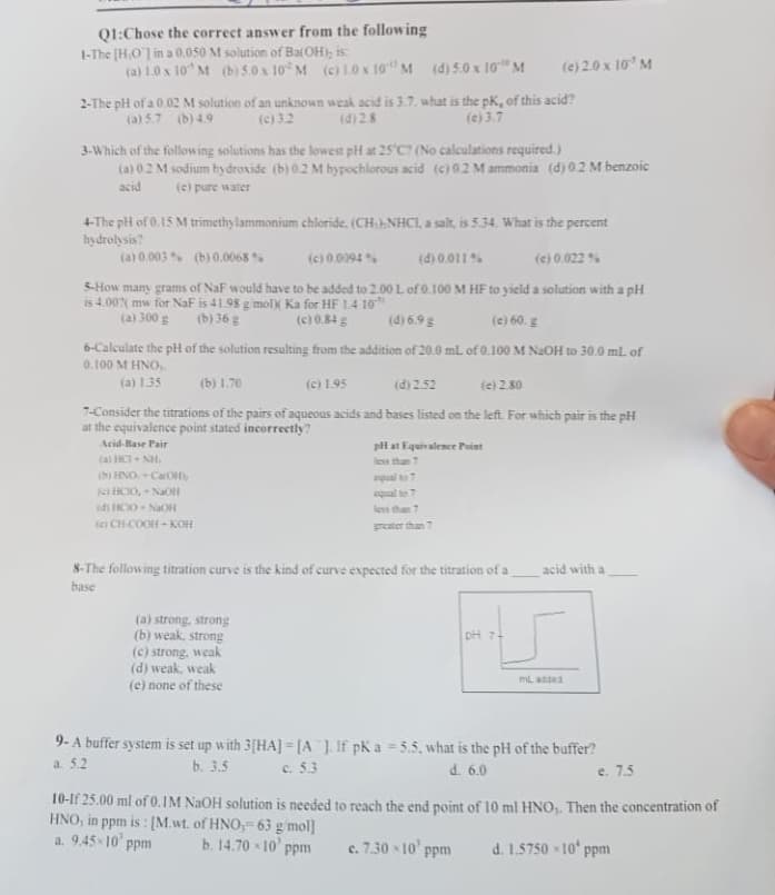 Q1:Chose the correct answer from the following
1-The [HO] in a 0.050 M solution of Ba(OH), is:
(a) 1.0 x 10' M (b) 5.0 x 10 M (c) 10 x 10 M (d) 5.0 x 10" M
2-The pH of a 0.02 M solution of an unknown weak acid is 3.7. what is the pK, of this acid?
(a) 5.7 (b) 4.9
(d) 28
(c) 3.7
3-Which of the following solutions has the lowest pH at 25°C? (No calculations required.)
(a) 0.2 M sodium hydroxide (b) 0.2 M hypochlorous acid (c) 02 M ammonia (d) 0.2 M benzoic
acid (e) pure water
4-The pH of 0.15 M trimethylammonium chloride, (CH)NHCI, a salt, is 5.34. What is the percent
hydrolysis?
(a) 0,003% (b) 0.0068%
(c) 0.0094 %
(c) 0.022%
(d) 0.011 %
5-How many grams of NaF would have to be added to 2.00 L of 0.100 M HF to yield a solution with a pH
is 4.00% mw for NaF is 41.98 g/mol) Ka for HF 1.4 10
(a) 300 g
(b) 36 g
(c) 0.84 g
(d) 6.9 g
(c) 60. g
6-Calculate the pH of the solution resulting from the addition of 20.0 mL of 0.100 M NaOH to 30.0 ml. of
0.100 M HNO,
(a) 1.35
(b) 1.70
(c) 1.95
(d) 2.52
(c) 2.80
7-Consider the titrations of the pairs of aqueous acids and bases listed on the left. For which pair is the pH
at the equivalence point stated incorrectly?
Acid-Base Pair
tai
balls
(b) HNO-Ca(OH)
(e) 2.0 x 10¹ M
(HCIO, -NaOH
id) HCO NaOH
KHOA
pH at Equivalence Point
less than 7
(a) strong, strong
(b) weak, strong
(c) strong, weak
(d) weak, weak
(e) none of these
less than 7
8-The following titration curve is the kind of curve expected for the titration of a
base
pH 71
acid with a
mL added
9- A buffer system is set up with 3[HA] =[A]. If pK a -5.5, what is the pH of the buffer?
c. 5.3
a. 5.2
b. 3.5
d. 6.0
e. 7.5
10-If 25.00 ml of 0.1M NaOH solution is needed to reach the end point of 10 ml HNO₂. Then the concentration of
HNO, in ppm is: [M.wt. of HNO,-63 g/mol]
a. 9.45-10 ppm
b. 14.70×10 ppm
c. 7.30-10¹ ppm
d. 1.5750×10 ppm