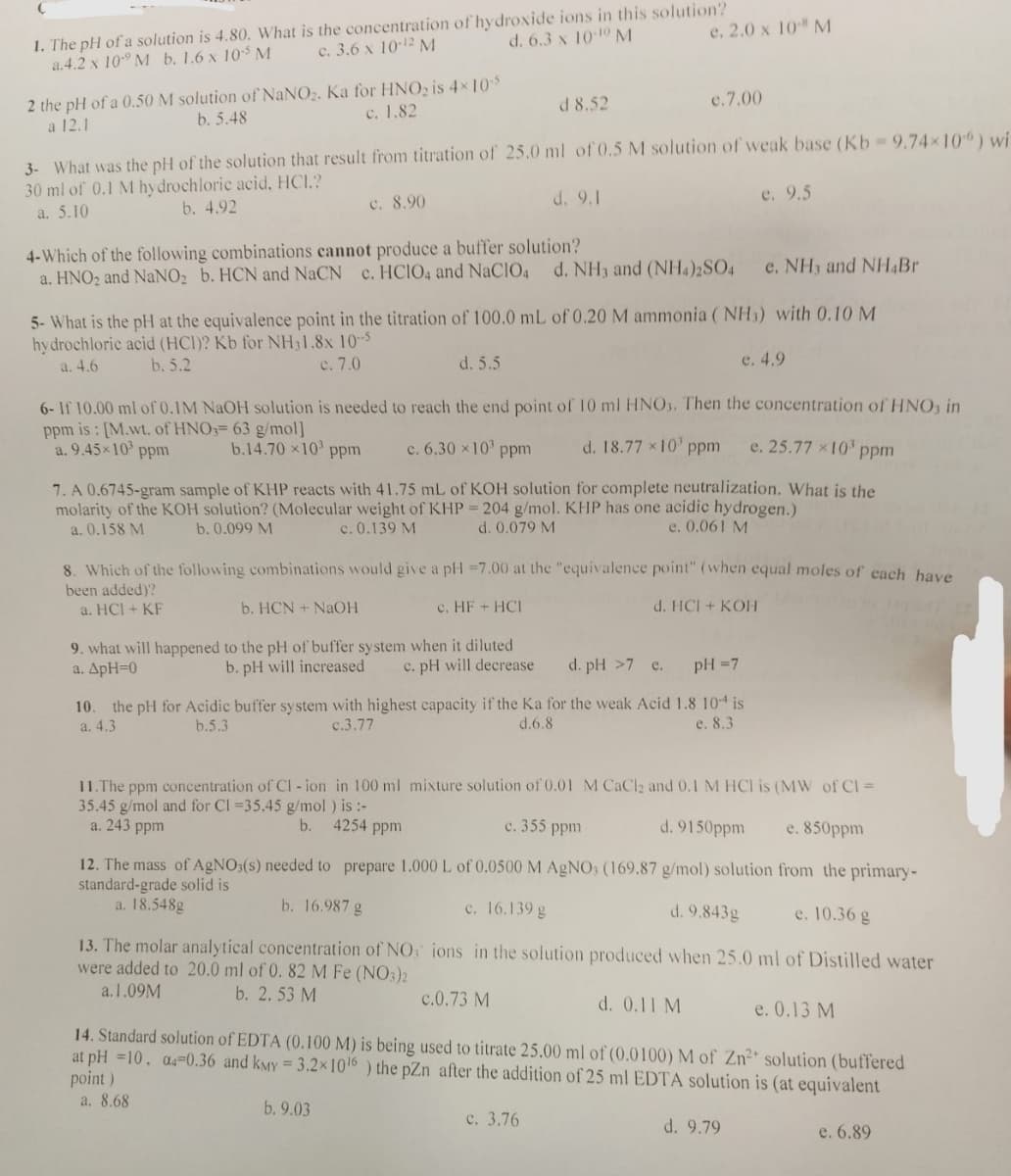 1. The pH of a solution is 4.80. What is the concentration of hydroxide ions in this solution?
a.4.2 x 10 M b. 1.6 x 105 M
c. 3.6 x 10-12 M
d. 6.3 x 10-10 M
2 the pH of a 0.50 M solution of NaNO₂. Ka for HNO₂ is 4×10-5
a 12.1
b. 5.48
c. 1.82
c. 8.90
3- What was the pH of the solution that result from titration of 25.0 ml of 0.5 M solution of weak base (Kb - 9.74×10) wi
30 ml of 0.1 M hydrochloric acid, HCI.?
a. 5.10
b. 4.92
d. 9.1
4-Which of the following combinations cannot produce a buffer solution?
a. HNO2 and NaNO₂ b. HCN and NaCN c. HCIO4 and NaCIO4 d. NH3 and (NH4)2SO4
d. 5.5
e. 2.0 x 10-8 M
d 8.52
e. NH3 and NH4Br
5- What is the pH at the equivalence point in the titration of 100.0 mL of 0.20 M ammonia (NH3) with 0.10 M
hydrochloric acid (HCI)? Kb for NH31.8x 10-5
a. 4.6
b. 5.2
c. 7.0
e. 4.9
9. what will happened to the pH of buffer system when it diluted
a. ApH=0
b. pH will increased c. pH will decrease
e.7.00
6- If 10.00 ml of 0.1M NaOH solution is needed to reach the end point of 10 ml HNO3. Then the concentration of HNO3 in
ppm is: [M.wt. of HNO3= 63 g/mol]
e. 25.77 x 10³ ppm
a. 9.45×10³ ppm
b.14.70 x10³ ppm
c. 6.30 × 10³ ppm
d. 18.77 × 10¹ ppm
7. A 0.6745-gram sample of KHP reacts with 41.75 mL of KOH solution for complete neutralization. What is the
molarity of the KOH solution? (Molecular weight of KHP = 204 g/mol. KHP has one acidic hydrogen.)
a. 0.158 M
c. 0.139 M
b. 0.099 M
d. 0.079 M
e. 0.061 M
13. The molar analytical concentration of NO
were added to 20.0 ml of 0. 82 M Fe (NO3)2
a.1.09M
b. 2.53 M
8. Which of the following combinations would give a pH =7.00 at the "equivalence point" (when equal moles of each have
been added)?
a. HCI + KF
b. HCN + NaOH
c. HF + HCI
d. HCI + KOH
d. pH >7 e.
pH = 7
10. the pH for Acidic buffer system with highest capacity if the Ka for the weak Acid 1.8 104 is
a. 4.3
b.5.3
c.3.77
d.6.8
e. 8.3
c.0.73 M
e. 9.5
c. 3.76
11. The ppm concentration of Cl-ion in 100 ml mixture solution of 0.01 M CaCl2 and 0.1 M HCI is (MW of Cl =
35.45 g/mol and for Cl =35.45 g/mol ) is :-
b. 4254 ppm
c. 355 ppm
a. 243 ppm
d. 9150ppm
e. 850ppm
from the primary-
12. The mass of AgNO3(s) needed to prepare 1.000 L of 0.0500 M AgNO3 (169.87 g/mol) solution
standard-grade solid is
a. 18.548g
b. 16.987 g
c. 16.139 g
d. 9.843g
e. 10.36 g
ions in the solution produced when 25.0 ml of Distilled water
d. 0.11 M
14. Standard solution of EDTA (0.100 M) is being used to titrate 25.00 ml of (0.0100) M of Zn²+ solution (buffered
at pH =10, 04-0.36 and kMY = 3.2x10¹6) the pZn after the addition of 25 ml EDTA solution is (at equivalent
point)
a. 8.68
b. 9.03
d. 9.79
e. 0.13 M
e. 6.89