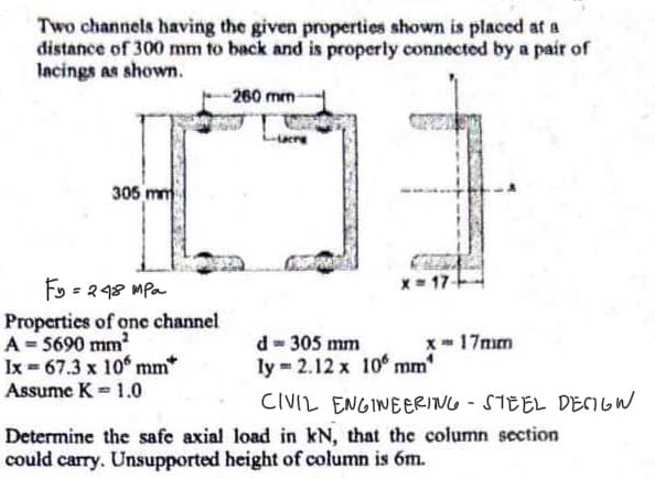 Two channels having the given properties shown is placed at a
distance of 300 mm to back and is properly connected by a pair of
lacings as shown.
305 mm
Fy=248 mpa
Properties of one channel
A = 5690 mm²
Ix = 67.3 x 10 mm*
Assume K = 1.0
-260 mm-
Lucre
x= 17-
d = 305 mm
ly 2.12 x 10 mm
x 17mm
CIVIL ENGINEERING - STEEL DESIGN
Determine the safe axial load in kN, that the column section
could carry. Unsupported height of column is 6m.