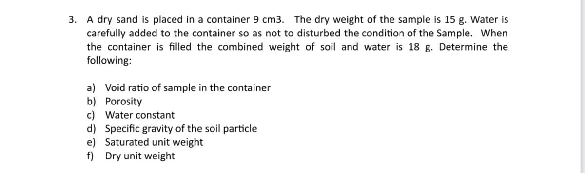 3. A dry sand is placed in a container 9 cm3. The dry weight of the sample is 15 g. Water is
carefully added to the container so as not to disturbed the condition of the Sample. When
the container is filled the combined weight of soil and water is 18 g. Determine the
following:
a) Void ratio of sample in the container
b) Porosity
c) Water constant
d) Specific gravity of the soil particle
e) Saturated unit weight
f) Dry unit weight