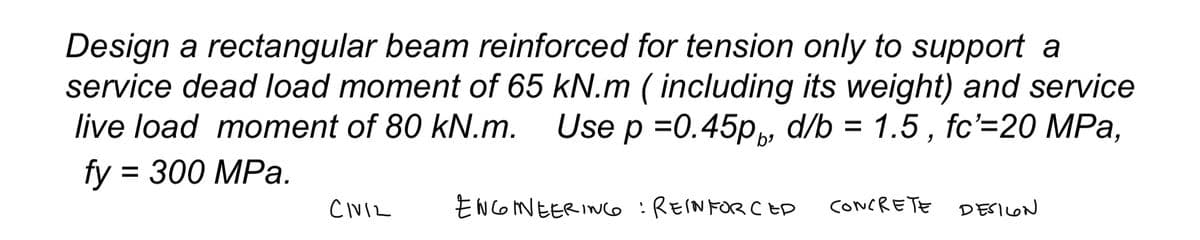 Design a rectangular beam reinforced for tension only to support a
service dead load moment of 65 kN.m (including its weight) and service
live load moment of 80 kN.m. Use p =0.45pp, d/b = 1.5, fc'=20 MPa,
fy=
= 300 MPa.
CIVIL
ENGINEERING : REINFORCED
CONCRETE DESILON