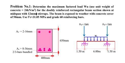 Problem No.1: Determine the maximum factored load Wu (use unit weight of
concrete = 24kN/m³) for the doubly reinforced rectangular beam section shown at
midspan with 12mm stirrups. The beam is exposed to weather with concrete cover
of 50mm. Use f'c-31.05 MPa and grade 60 reinforcing bars.
Pu= 15kN
A = 2-16mm
A. 8-36mm
2/3-bars bundled
400mm
650mm
1.50 m
6.00m
Pu= 15kN
1.50 m