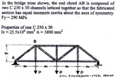 In the bridge truss shown, the end chord AB is composed of
two C 230 x 30 channels latticed together so that the fabricated
section has equal moments inertia about the axes of symmetry.
Fy=290 MPa
Properties of one C 230 x 30
Ix=25.5x105 mm² A = 3800 mm²
B
VP
P
CHIL ENGINEERING-STEEL DESIGN