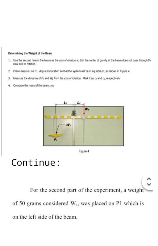 Determining the Weight of the Beam
1.
Use the second hole in the beam as the axis of rotation so that the center of gravity of the beam does not pass through the
new axis of rotation.
2. Place mass mi on P₁. Adjust its location so that the system will be in equilibrium, as shown in Figure 4.
3. Measure the distance of P, and We from the axis of rotation. Mark it as L and L₁, respectively.
4. Compute the mass of the beam, me
Continue:
W₁
We
Figure 4
For the second part of the experiment, a weight
of 50 grams considered W₁, was placed on P1 which is
on the left side of the beam.