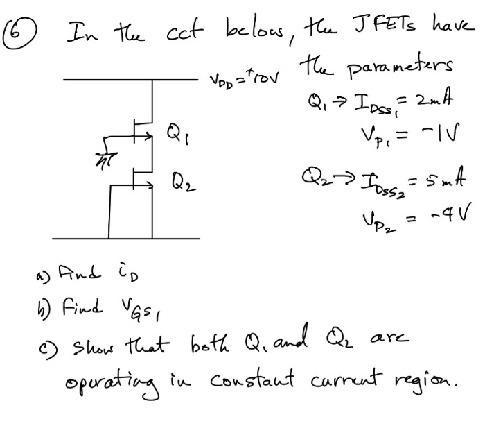 O In te cct belows, the JFETS have
the parameters
Vop ="rov
Q,> Ipssi
= 2mA
Vp, = -IV
= SmA
Q.
= "IV
Q2
Jpr
%3D
a) And i,
) Find VGs,
O Show that both Q, and Q are
opurating in constant carrent region.
