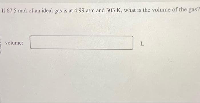 If 67.5 mol of an ideal gas is at 4.99 atm and 303 K, what is the volume of the gas?
volume:
L