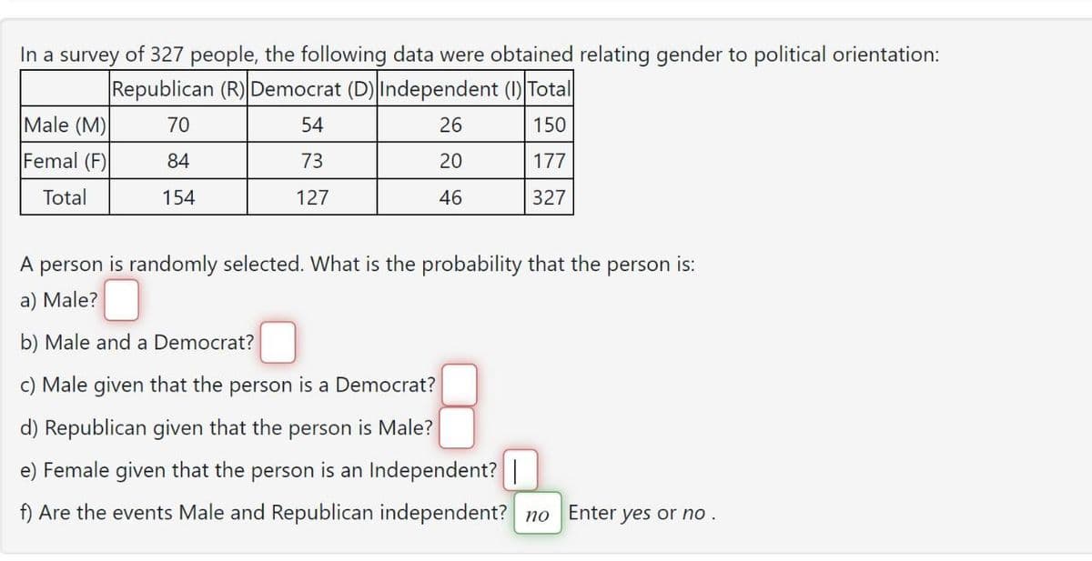 In a survey of 327 people, the following data were obtained relating gender to political orientation:
Republican (R) Democrat (D) Independent (I) Total
70
54
26
150
84
73
20
177
154
127
46
327
Male (M)
Femal (F)
Total
A person is randomly selected. What is the probability that the person is:
a) Male?
b) Male and a Democrat?
c) Male given that the person is a Democrat?
d) Republican given that the person is Male?
e) Female given that the person is an Independent? |
f) Are the events Male and Republican independent? no Enter yes or no.