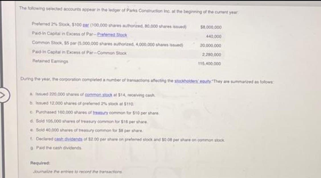 The following selected accounts appear in the ledger of Parks Construction Inc. at the beginning of the current year
Preferred 2% Stock $100 par (100,000 shares authorized, 80,000 shares issued)
Paid in Capital in Excess of Par-Preferred Stock
Common Stock, $5 par (5,000,000 shares authorized 4,000,000 shares issued)
Paid in Capital in Excess of Par-Common Stock
Retained Earings
$8,000,000
440,000
20.000.000
2,280,000
115,400,000
During the year, the corporation completed a number of transactions affecting the stockholders equity. They are summarized as follows:
& Issued 220.000 shares of common stock at $14, receiving cash.
b Issued 12,000 shares of preferred 2% stock at $110.
c Purchased 160,000 shares of treasury common for $10 per share
d. Sold 105,000 shares of treasury common for $16 per share
e Sold 40,000 shares of treasury common for 58 per share.
t. Declared cash dividends of $2.00 per share on preferred stock and $0.08 per share on common stock
a Paid the cash dividends
Required:
Jourmalize the entries to record the transactions