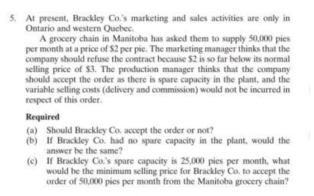 5. At present, Brackley Co.'s marketing and sales activities are only in
Ontario and western Quebec.
A grocery chain in Manitoba has asked them to supply 50,000 pies
per month at a price of $2 per pie. The marketing manager thinks that the
company should refuse the contract because $2 is so far below its normal
selling price of $3. The production manager thinks that the company
should accept the order as there is spare capacity in the plant, and the
variable selling costs (delivery and commission) would not be incurred in
respect of this order.
Required
(a) Should Brackley Co. accept the order or not?
(b) If Brackley Co. had no spare capacity in the plant, would the
answer be the same?
(c)
If Brackley Co.'s spare capacity is 25,000 pies per month, what
would be the minimum selling price for Brackley Co. to accept the
order of 50,000 pies per month from the Manitoba grocery chain?