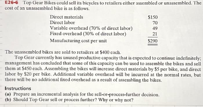 E26-6 Top Gear Bikes could sell its bicycles to retailers either assembled or unassembled. The
cost of an unassembled bike is as follows.
Direct materials
Direct labor
Variable overhead (70% of direct labor)
Fixed overhead (30% of direct labor)
Manufacturing cost per unit
$150
70
49
21
$290
The unassembled bikes are sold to retailers at $400 each.
Top Gear currently has unused productive capacity that is expected to continue indefinitely;
management has concluded that some of this capacity can be used to assemble the bikes and sell
them at $450 each. Assembling the bikes will increase direct materials by $5 per bike, and direct
labor by $20 per bike. Additional variable overhead will be incurred at the normal rates, but
there will be no additional fixed overhead as a result of assembling the bikes.
Instructions
(a) Prepare an incremental analysis for the sell-or-process-further decision.
(b) Should Top Gear sell or process further? Why or why not?