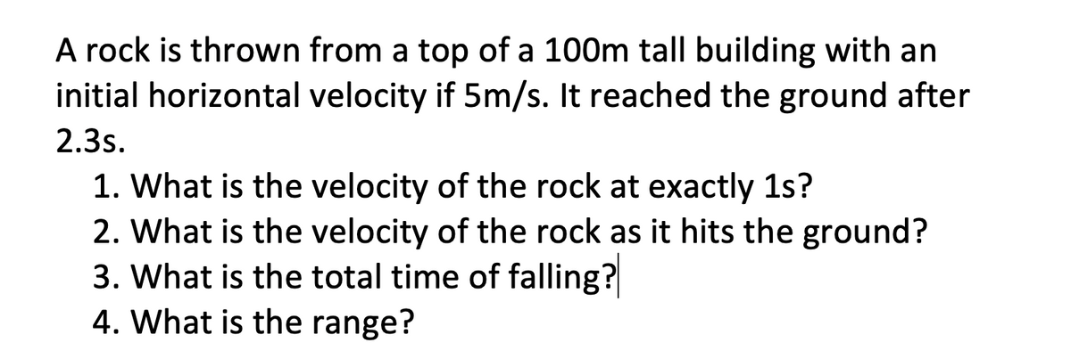 A rock is thrown from a top of a 100m tall building with an
initial horizontal velocity if 5m/s. It reached the ground after
2.3s.
1. What is the velocity of the rock at exactly 1s?
2. What is the velocity of the rock as it hits the ground?
3. What is the total time of falling?
4. What is the range?
