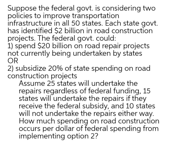 Suppose the federal govt. is considering two
policies to improve transportation
infrastructure in all 50 states. Each state govt.
has identified $2 billion in road construction
projects. The federal govt. could:
1) spend $20 billion on road repair projects
not currently being undertaken by states
OR
2) subsidize 20% of state spending on road
construction projects
Assume 25 states will undertake the
repairs regardless of federal funding, 15
states will undertake the repairs if they
receive the federal subsidy, and 10 states
will not undertake the repairs either way.
How much spending on road construction
occurs per dollar of federal spending from
implementing option 2?
