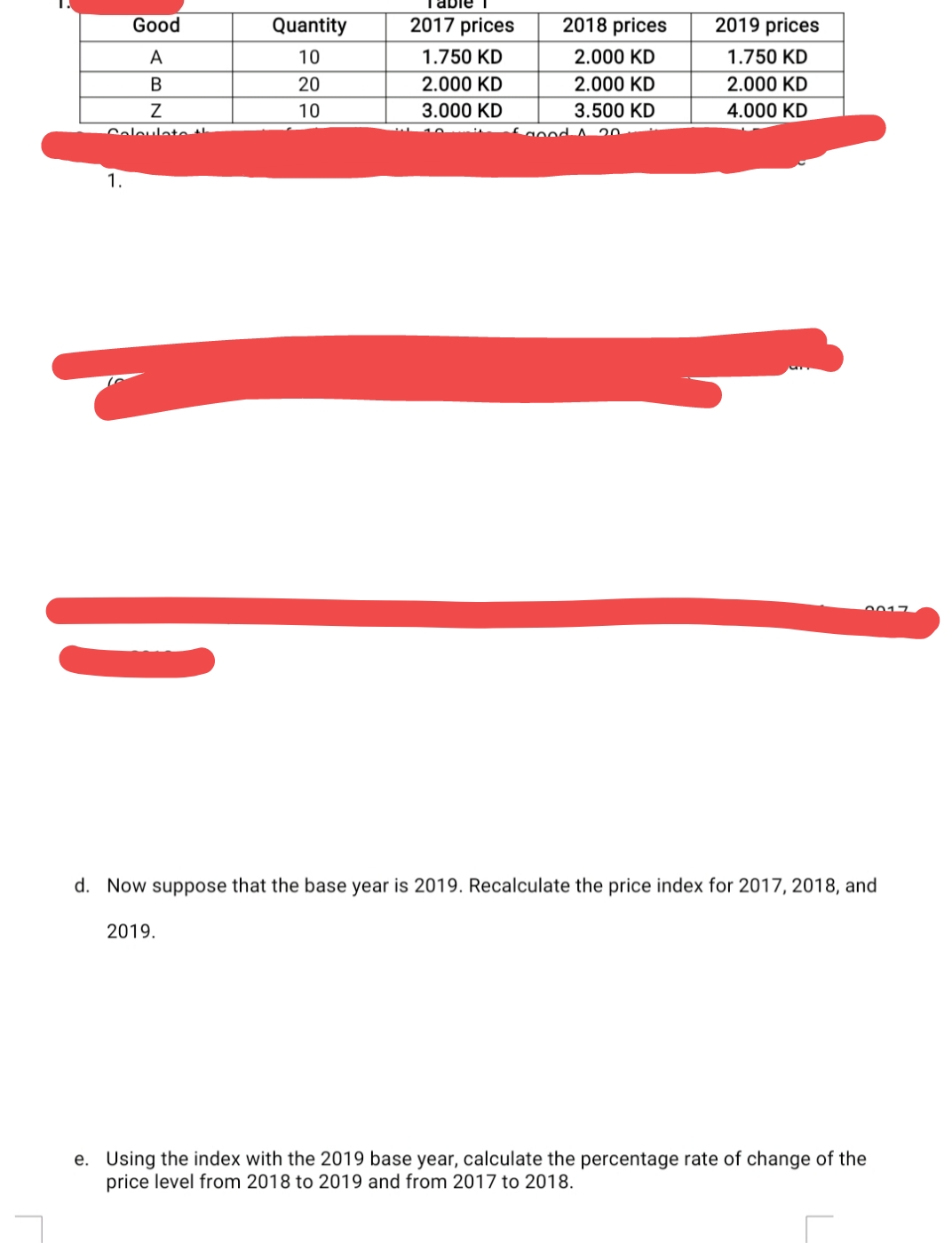 Table 1
Good
Quantity
2017 prices
2018 prices
2019 prices
A
10
1.750 KD
2.000 KD
1.750 KD
В
20
2.000 KD
2.000 KD
2.000 KD
10
3.000 KD
3.500 KD
4.000 KD
Coleulete
Sgood A 20
1.
0017
d. Now suppose that the base year is 2019. Recalculate the price index for 2017, 2018, and
2019.
e. Using the index with the 2019 base year, calculate the percentage rate of change of the
price level from 2018 to 2019 and from 2017 to 2018.
