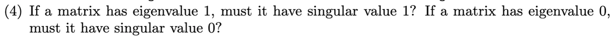 (4) If a matrix has eigenvalue 1, must it have singular value 1? If a matrix has eigenvalue 0,
must it have singular value 0?
