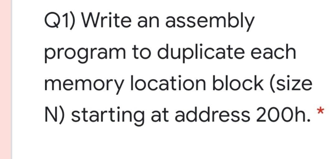 Q1) Write an assembly
program to duplicate each
memory location block (size
N) starting at address 200h.
