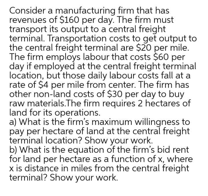 Consider a manufacturing firm that has
revenues of $160 per day. The firm must
transport its output to a central freight
terminal. Transportation costs to get output to
the central freight terminal are $20
The firm employs labour that costs $60 per
day if employed at the central freight terminal
location, but those daily labour costs fall at a
rate of $4 per mile from center. The firm has
other non-land costs of $30 per day to buy
raw materials.The firm requires 2 hectares of
land for its operations.
a) What is the firm's maximum willingness to
pay per hectare of land at the central freight
terminal location? Show your work.
b) What is the equation of the firm's bid rent
for land per hectare as a function of x, where
x is distance in miles from the central freight
terminal? Show your work.
per
mile.
