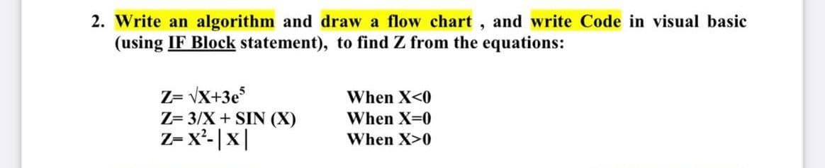 2. Write an algorithm and draw a flow chart, and write Code in visual basic
(using IF Block statement), to find Z from the equations:
Z= vX+3e
Z= 3/X+ SIN (X)
Z- x²-|x|
When X<0
When X=0
When X>0

