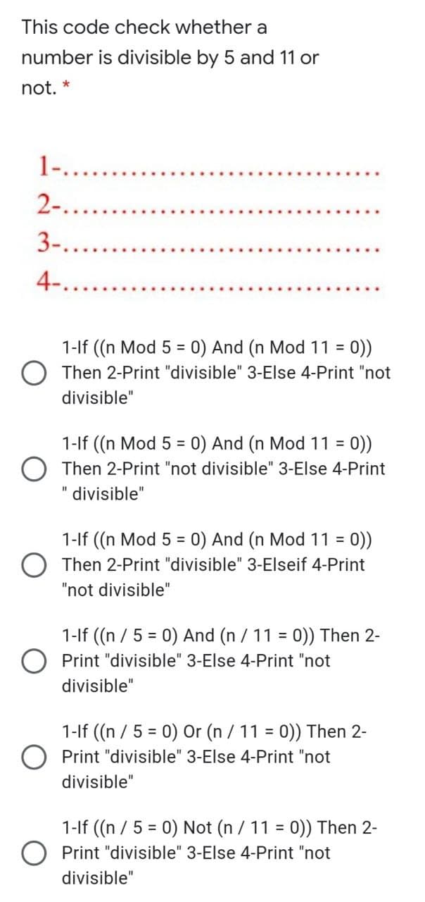 This code check whether a
number is divisible by 5 and 11 or
not. *
1-....
2-.
3-...
4-.
1-lf ((n Mod 5 = 0) And (n Mod 11 = 0))
O Then 2-Print "divisible" 3-Else 4-Print "not
%3D
divisible"
1-lf ((n Mod 5 = 0) And (n Mod 11 = 0))
%3D
Then 2-Print "not divisible" 3-Else 4-Print
divisible"
1-lf ((n Mod 5 = 0) And (n Mod 11 =
O Then 2-Print "divisible" 3-Elseif 4-Print
%3D
"not divisible"
1-lf ((n / 5 = 0) And (n / 11 = 0)) Then 2-
O Print "divisible" 3-Else 4-Print "not
%3D
divisible"
1-lf (n / 5 = 0) Or (n / 11 = 0)) Then 2-
%3D
Print "divisible" 3-Else 4-Print "not
divisible"
1-lf ((n / 5 = 0) Not (n / 11 = 0)) Then 2-
O Print "divisible" 3-Else 4-Print "not
divisible"
