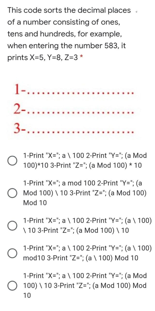 This code sorts the decimal places
of a number consisting of ones,
tens and hundreds, for example,
when entering the number 583, it
prints X=5, Y=8, Z=3 *
1-......
2-....
3-......
1-Print "X="; a \ 100 2-Print "Y="; (a Mod
100)*10 3-Print "Z="; (a Mod 100) * 10
1-Print "X="; a mod 100 2-Print "Y="; (a
O Mod 100) \ 10 3-Print "Z="; (a Mod 100)
Mod 10
1-Print "X="; a \ 100 2-Print "Y="; (a \ 100)
\ 10 3-Print "Z="; (a Mod 100) \ 10
1-Print "X="; a \ 100 2-Print "Y="; (a \ 100)
mod10 3-Print "Z="; (a \ 100) Mod 10
1-Print "X="; a \ 100 2-Print "Y="; (a Mod
100) \ 10 3-Print "Z="; (a Mod 100) Mod
10
