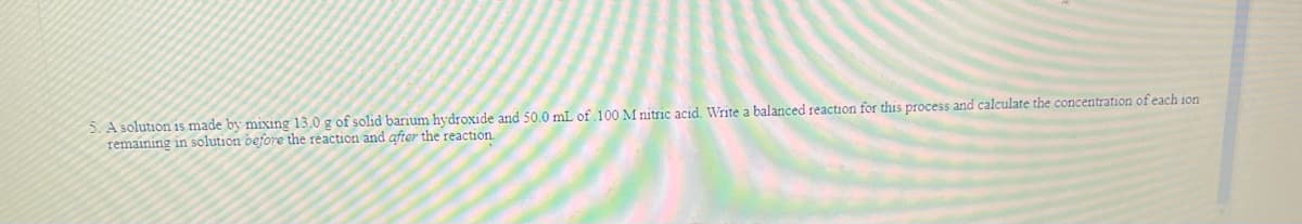 5.A solution is made by mixing 13.0 g of solid barium hydroxide and 50.0 mL of 100 M nitric acid, Write a balanced reaction for this process and calculate the concentration of each ion
remaining in solution before the reaction and after the reaction
