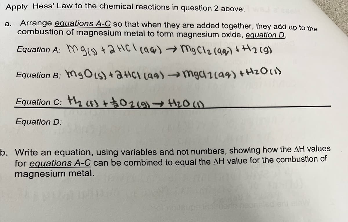 Apply Hess' Law to the chemical reactions in question 2 above:
a. Arrange equations A-C so that when they are added together, they add up to the
combustion of magnesium metal to form magnesium oxide, equation D.
Equation A: Mgs+aHCl caa) mg Cl2 (a9) H2cg)
Equation B: MgOIs)+2HCI Laa)→ mgc1 zca9)+HzO()
Equation C: 2 f)+$029) H2O ()
Equation D:
b. Write an equation, using variables and not numbers, showing how the AH values
for equations A-C can be combined to equal the AH value for the combustion of
magnesium metal.
rgero beonsled
