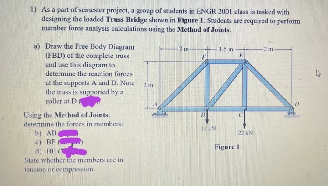 1) As a part of semester project, a group of students in ENGR 2001 class is tasked with
designing the loaded Truss Bridge shown in Figure 1. Students are required to perform
member force analysis calculations using the Method of Joints.
a) Draw the Free Body Diagram
(FBD) of the complete truss
and use this diagram to
determine the reaction forces
at the supports A and D. Note
the truss is supported by a
roller at D
Using the Method of Joints.
determine the forces in members:
b) AB
c) BF
d) BE (T
3
State whether the members are in
tension or compression.
2m
2 m
1.5 m
E
A
B
11 kN
22 kN
-2 m
Figure 1
D