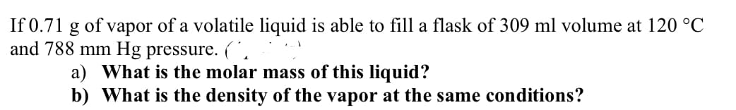 If 0.71 g of vapor of a volatile liquid is able to fill a flask of 309 ml volume at 120 °C
and 788 mm Hg pressure. (.
a) What is the molar mass of this liquid?
b) What is the density of the vapor at the same conditions?