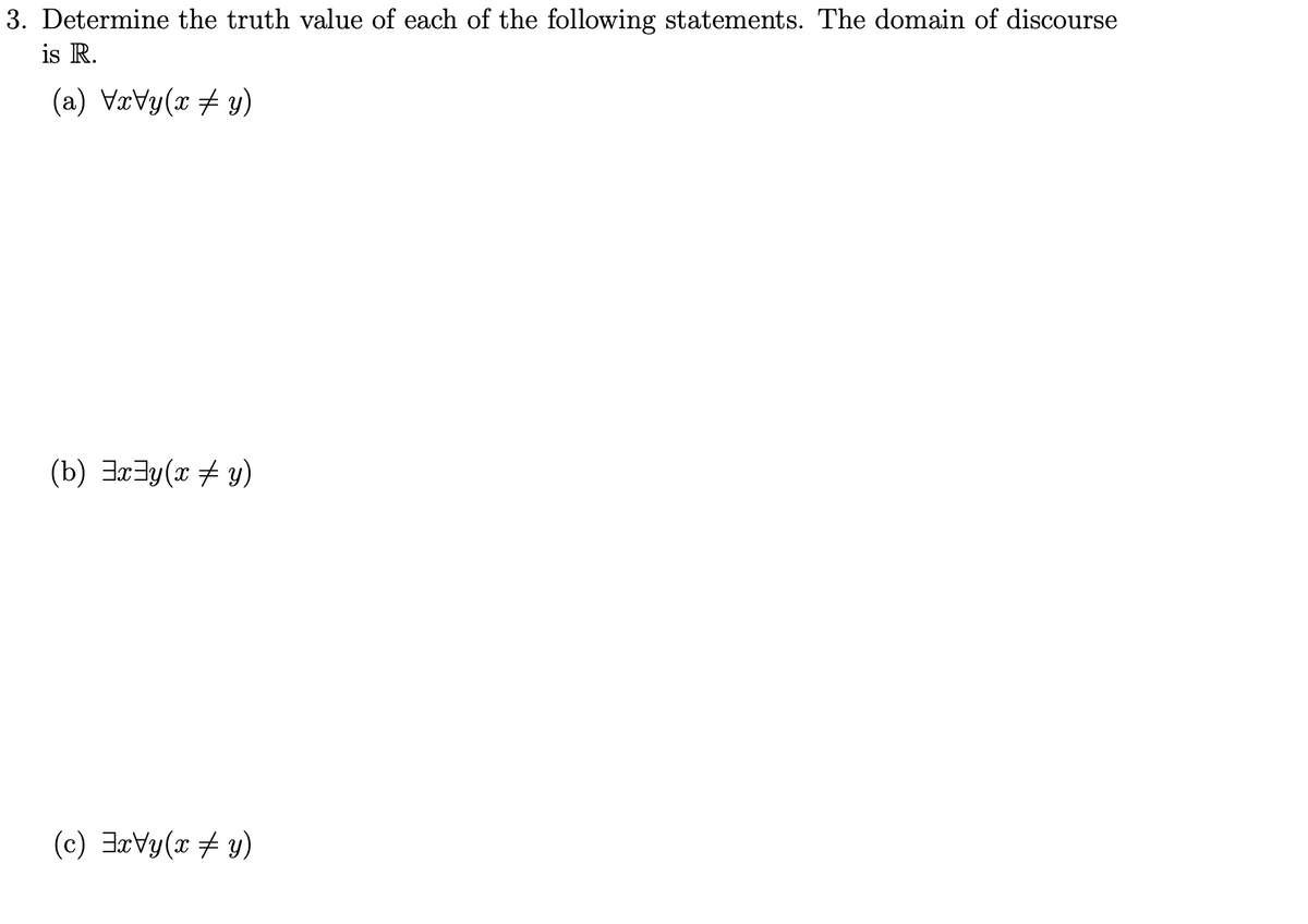 3. Determine the truth value of each of the following statements. The domain of discourse
is R.
(a) \x\y(x‡y)
(b) ³x³y(x + y)
(c) ExVy(x + y)