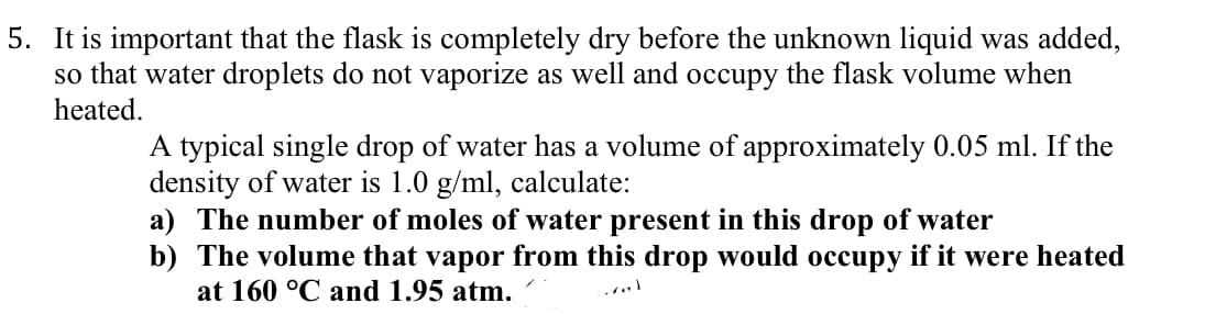 5. It is important that the flask is completely dry before the unknown liquid was added,
so that water droplets do not vaporize as well and occupy the flask volume when
heated.
A typical single drop of water has a volume of approximately 0.05 ml. If the
density of water is 1.0 g/ml, calculate:
a) The number of moles of water present in this drop of water
b) The volume that vapor from this drop would occupy if it were heated
at 160 °C and 1.95 atm.