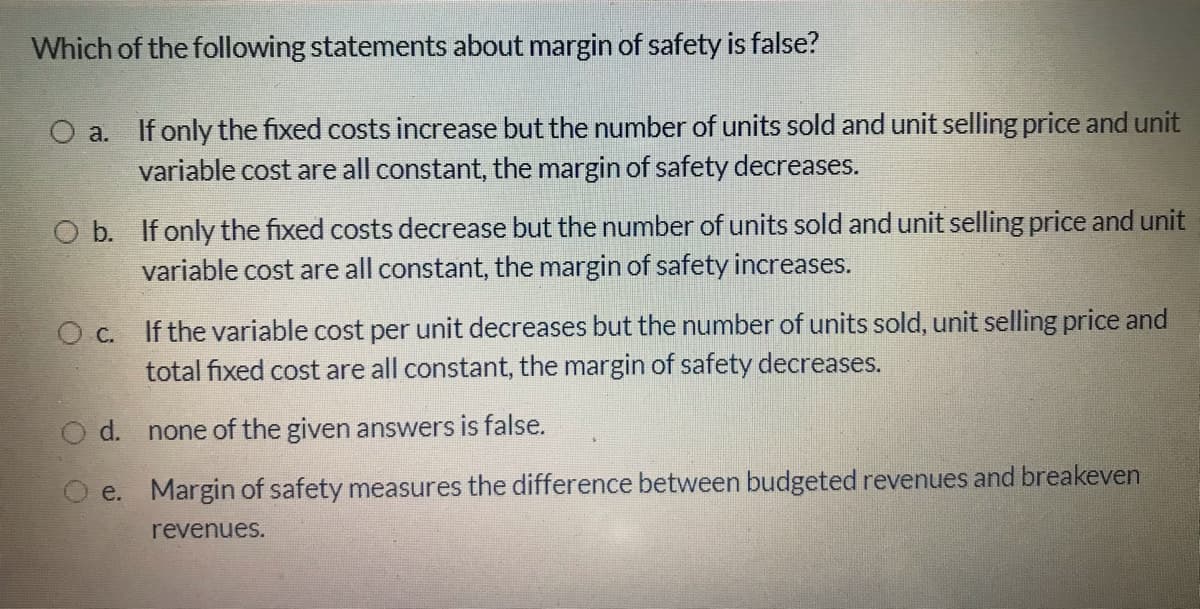 Which of the following statements about margin of safety is false?
O a. If only the fixed costs increase but the number of units sold and unit selling price and unit
variable cost are all constant, the margin of safety decreases.
O b. If only the fixed costs decrease but the number of units sold and unit selling price and unit
variable cost are all constant, the margin of safety increases.
Oc. If the variable cost per unit decreases but the number of units sold, unit selling price and
total fixed cost are all constant, the margin of safety decreases.
d. none of the given answers is false.
e. Margin of safety measures the difference between budgeted revenues and breakeven
revenues.

