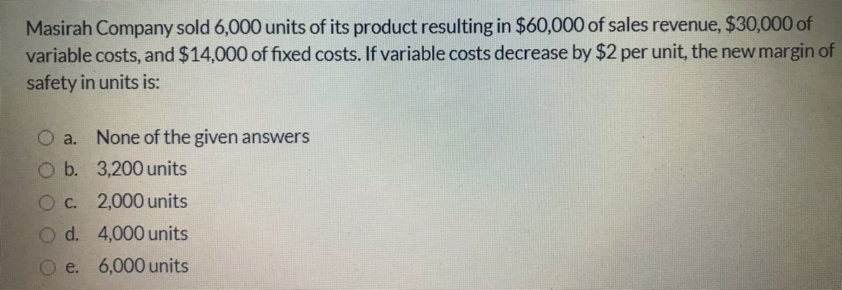 Masirah Company sold 6,000 units of its product resulting in $60,000 of sales revenue, $30,000 of
variable costs, and $14,000 of fixed costs. If variable costs decrease by $2 per unit, the new margin of
safety in units is:
a. None of the given answers
b. 3,200 units
C. 2,000 units
d. 4,000 units
e. 6,000 units
