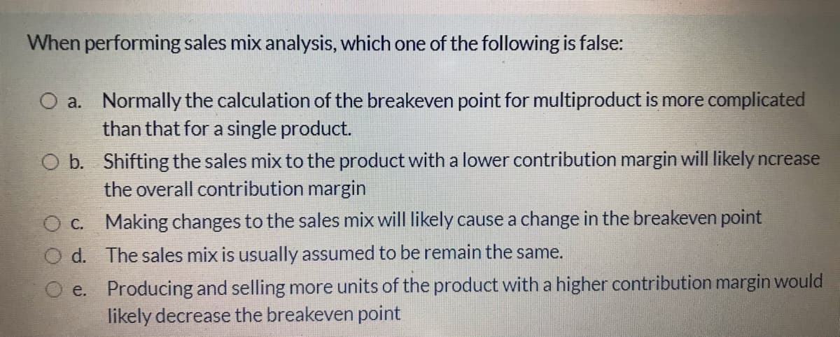 When performing sales mix analysis, which one of the following is false:
O a. Normally the calculation of the breakeven point for multiproduct is more complicated
than that for a single product.
O b. Shifting the sales mix to the product with a lower contribution margin will likely ncrease
the overall contribution margin
C. Making changes to the sales mix will likely cause a change in the breakeven point
O d. The sales mix is usually assumed to be remain the same.
e. Producing and selling more units of the product with a higher contribution margin would
likely decrease the breakeven point

