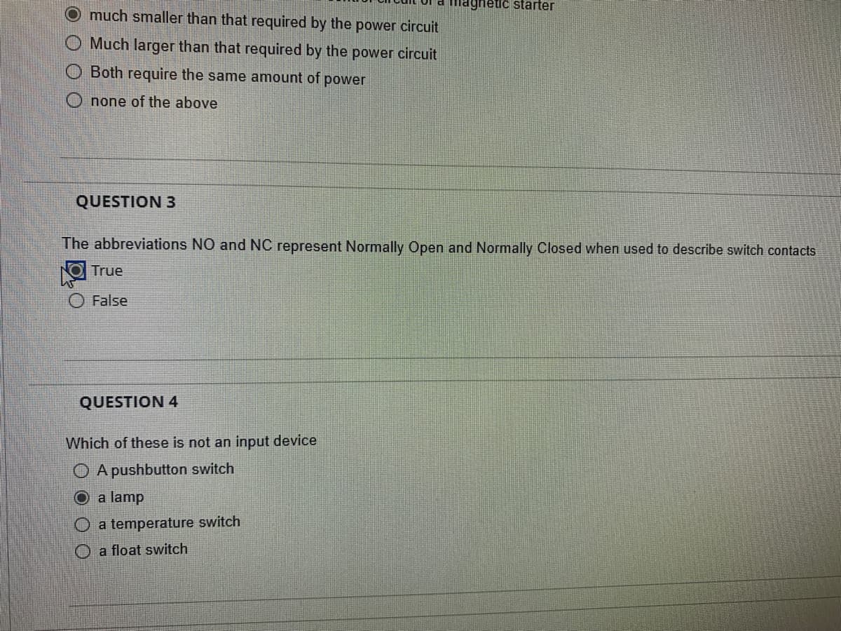O O O
much smaller than that required by the power circuit
Much larger than that required by the power circuit
Both require the same amount of power
none of the above
QUESTION 3
The abbreviations NO and NC represent Normally Open and Normally Closed when used to describe switch contacts
True
False
magnetic starter
QUESTION 4
Which of these is not an input device
A pushbutton switch
a lamp
O a temperature switch
a float switch