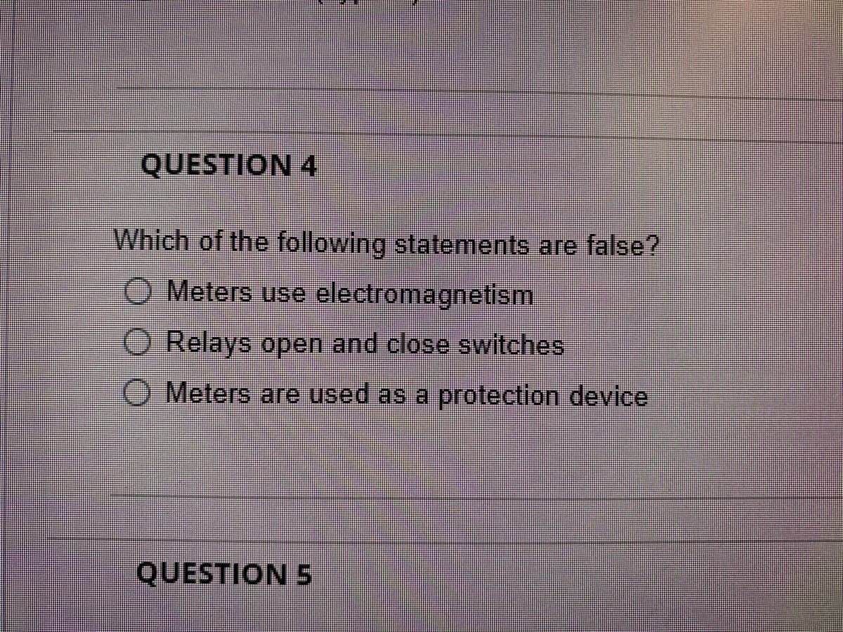 QUESTION 4
Which of the following statements are false?
O Meters use electromagnetism
O Relays open and close switches
O Meters are used as a protection device
QUESTION 5
