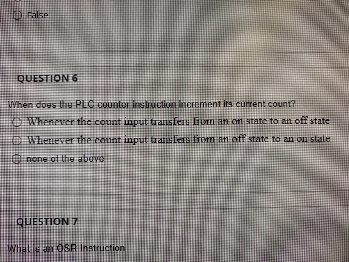 False
QUESTION 6
When does the PLC counter instruction increment its current count?
O Whenever the count input transfers from an on state to an off state
O Whenever the count input transfers from an off state to an on state
O none of the above
QUESTION 7
What is an OSR Instruction