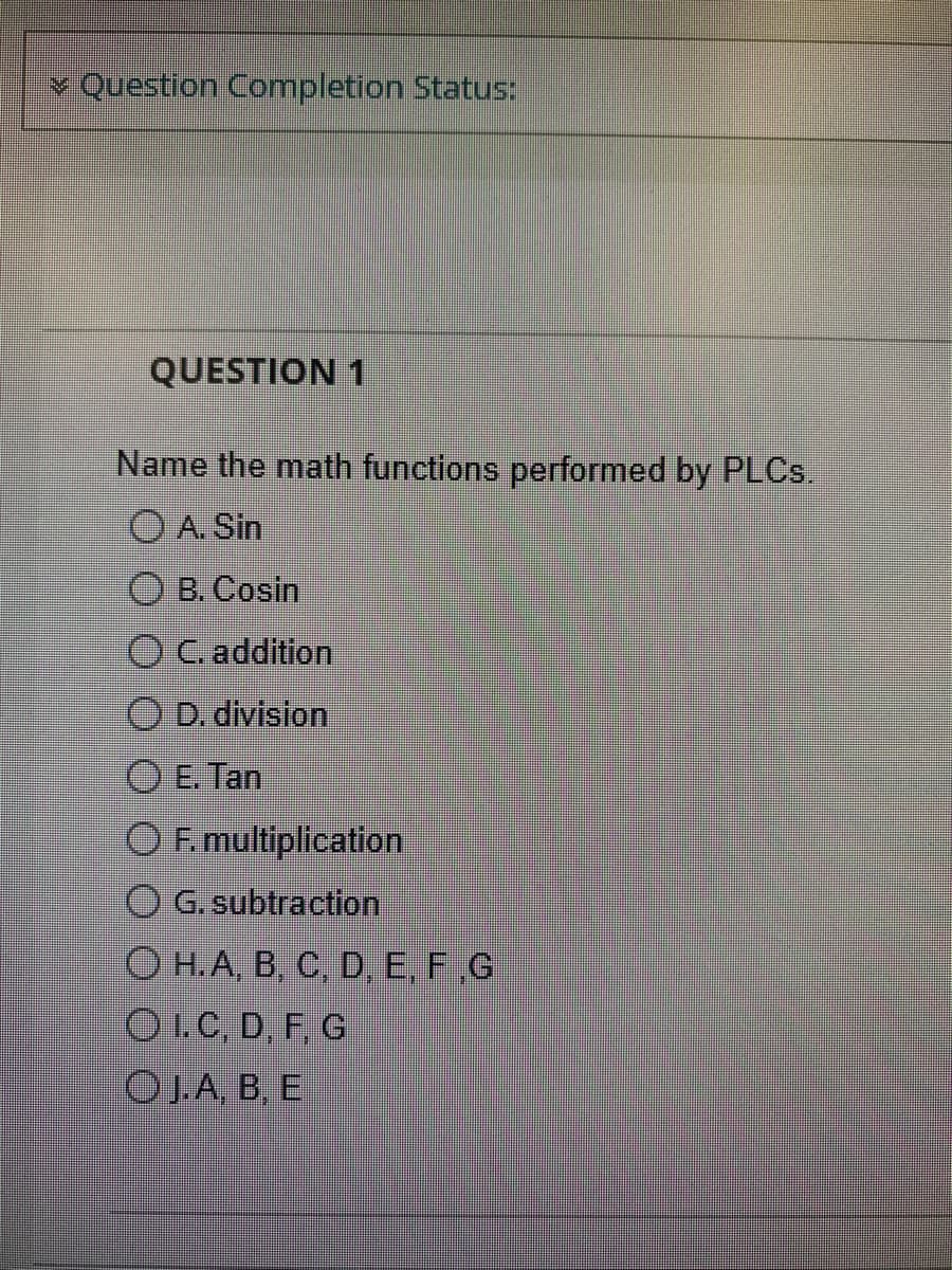 ✅ Question Completion Status:
QUESTION 1
Name the math functions performed by PLCs.
OA. Sin
B. Cosin
O C. addition
ⒸD. division
E. Tan
OF. multiplication
O G. subtraction
O H.A, B, C, D, E, F,G
O I. C, D, F, G
OJ.A, B, E