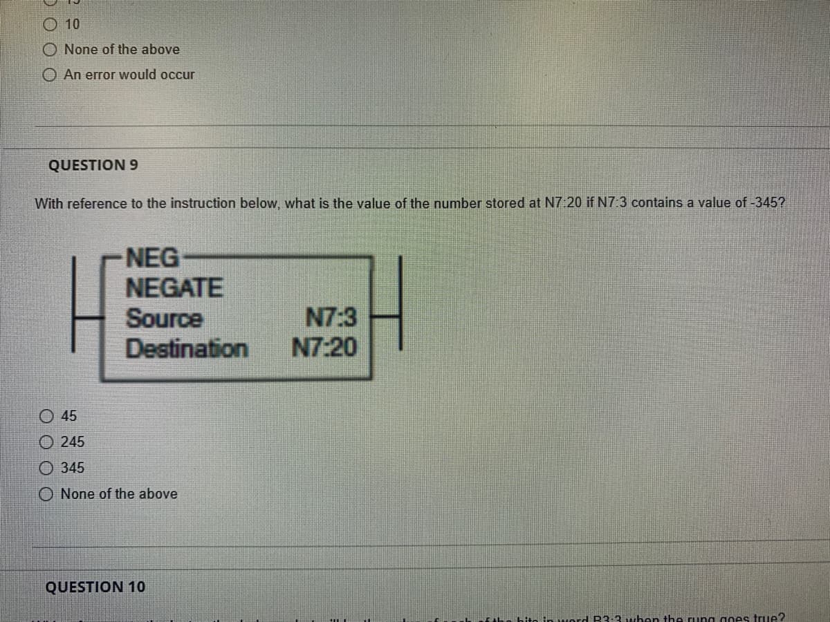 10
None of the above
O An error would occur
QUESTION 9
With reference to the instruction below, what is the value of the number stored at N7:20 if N7:3 contains a value of -345?
Ⓒ45
245
Ⓒ345
NEG
NEGATE
Source
Destination
None of the above
QUESTION 10
N7:3
N7:20
word B3-3 when the rung goes true?